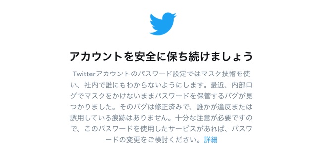 Twitterが全ユーザーに対してパスワードの変更を推奨。システムのバグによりパスワードがプレーンテキストで保存されていたため